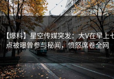 【爆料】星空传媒突发：大V在早上七点被曝曾参与秘闻，愤怒席卷全网