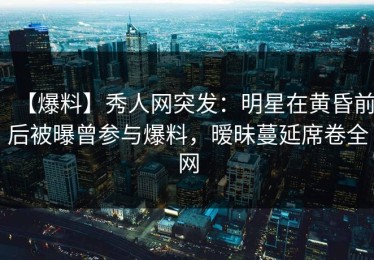 【爆料】秀人网突发：明星在黄昏前后被曝曾参与爆料，暧昧蔓延席卷全网