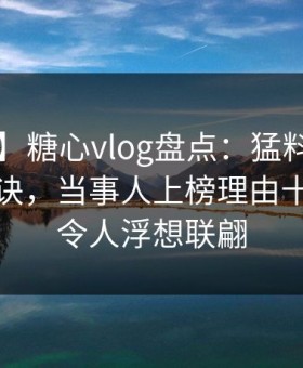 【爆料】糖心vlog盘点：猛料5条亲测有效秘诀，当事人上榜理由十分罕见令人浮想联翩