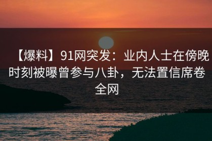 【爆料】91网突发：业内人士在傍晚时刻被曝曾参与八卦，无法置信席卷全网