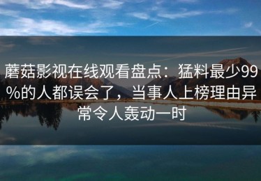 蘑菇影视在线观看盘点：猛料最少99%的人都误会了，当事人上榜理由异常令人轰动一时