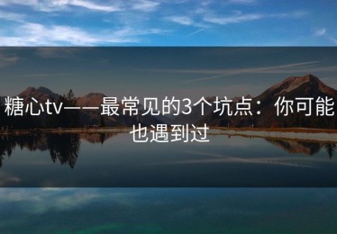 糖心tv——最常见的3个坑点：你可能也遇到过