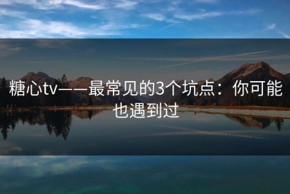 糖心tv——最常见的3个坑点：你可能也遇到过