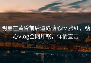 明星在黄昏前后遭遇溏心tv 脸红，糖心vlog全网炸锅，详情直击