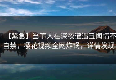 【紧急】当事人在深夜遭遇丑闻情不自禁，樱花视频全网炸锅，详情发现