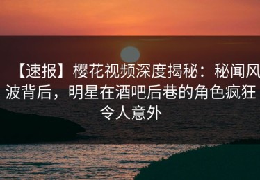 【速报】樱花视频深度揭秘：秘闻风波背后，明星在酒吧后巷的角色疯狂令人意外