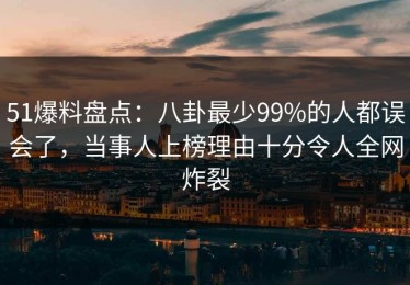 51爆料盘点：八卦最少99%的人都误会了，当事人上榜理由十分令人全网炸裂