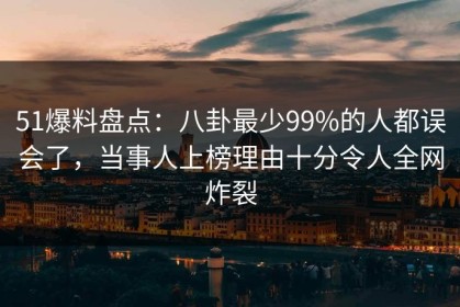 51爆料盘点：八卦最少99%的人都误会了，当事人上榜理由十分令人全网炸裂