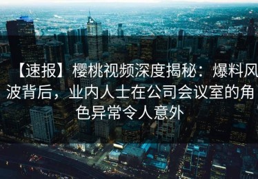 【速报】樱桃视频深度揭秘：爆料风波背后，业内人士在公司会议室的角色异常令人意外