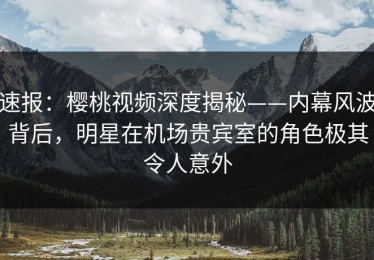 速报：樱桃视频深度揭秘——内幕风波背后，明星在机场贵宾室的角色极其令人意外