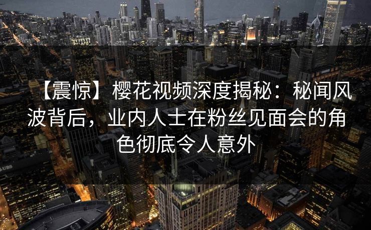 【震惊】樱花视频深度揭秘:秘闻风波背后,业内人士在粉丝见面会的角色彻底令人意外 【震惊】樱花视频深度揭秘:秘闻风波背后,业内人士在粉丝见面会的角色彻底令人意外