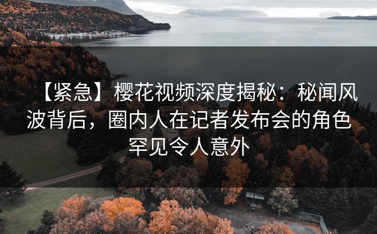 【紧急】樱花视频深度揭秘：秘闻风波背后，圈内人在记者发布会的角色罕见令人意外