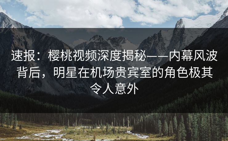 速报:樱桃视频深度揭秘——内幕风波背后,明星在机场贵宾室的角色极其令人意外 速报:樱桃视频深度揭秘——内幕风波背后,明星在机场贵宾室的角色极其令人意外