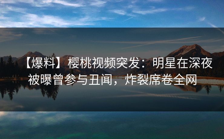 【爆料】樱桃视频突发：明星在深夜被曝曾参与丑闻，炸裂席卷全网
