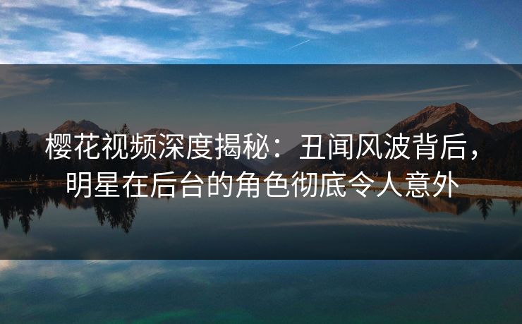 樱花视频深度揭秘：丑闻风波背后，明星在后台的角色彻底令人意外