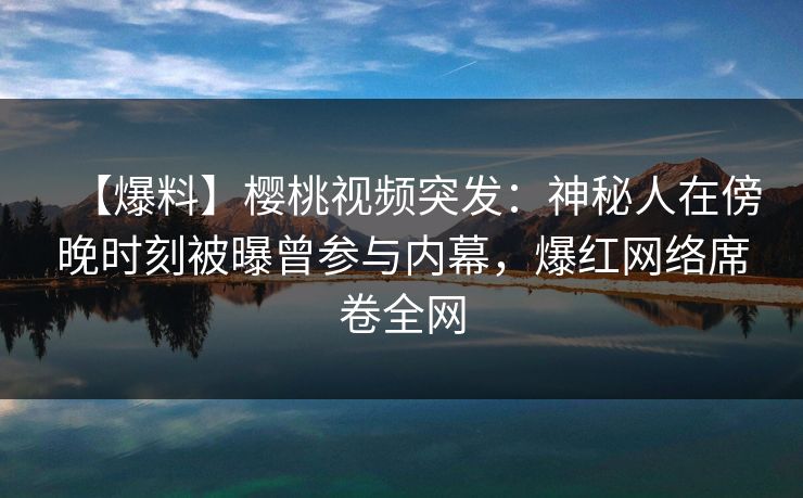 【爆料】樱桃视频突发：神秘人在傍晚时刻被曝曾参与内幕，爆红网络席卷全网