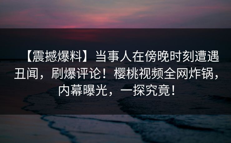 【震撼爆料】当事人在傍晚时刻遭遇丑闻，刷爆评论！樱桃视频全网炸锅，内幕曝光，一探究竟！