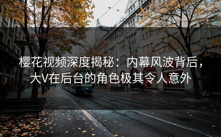 樱花视频深度揭秘：内幕风波背后，大V在后台的角色极其令人意外