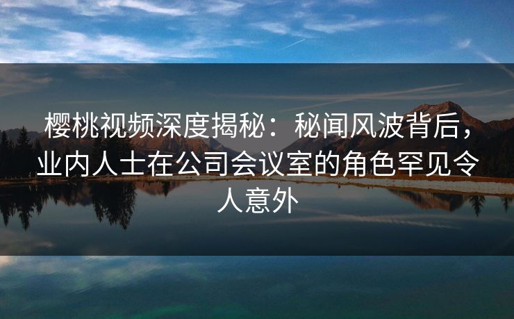 樱桃视频深度揭秘：秘闻风波背后，业内人士在公司会议室的角色罕见令人意外