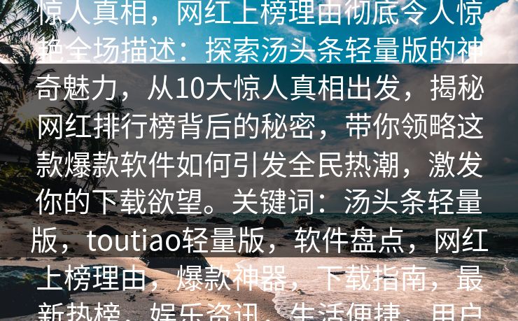汤头条轻量版下载盘点:toutiao10个惊人真相,网红上榜理由彻底令人惊艳全场描述:探索汤头条轻量版的神奇魅力,从10大惊人真相出发,揭秘网红排行榜背后的秘密,带你领略这款爆款软件如何引发全民热潮,激发你的下载欲望。关键词:汤头条轻量版,toutiao轻量版,软件盘点,网红上榜理由,爆款神器,下载指南,最新热榜,娱乐资讯,生活便捷,用户体验 汤头条轻量版下载盘点:toutiao10个惊人真相,网红上榜理由彻底令人惊艳全场描述:探索汤头条轻量版的神奇魅力,从10大惊人真相出发,揭秘网红排行榜背后的秘密,带你领略这款爆款软件如何引发全民热潮,激发你的下载欲望。关键词:汤头条轻量版,toutiao轻量版,软件盘点,网红上榜理由,爆款神器,下载指南,最新热榜,娱乐资讯,生活便捷,用户体验