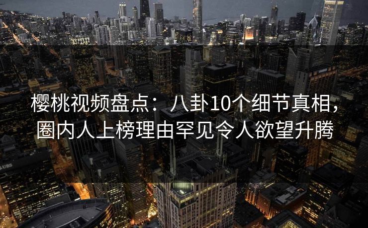 樱桃视频盘点：八卦10个细节真相，圈内人上榜理由罕见令人欲望升腾