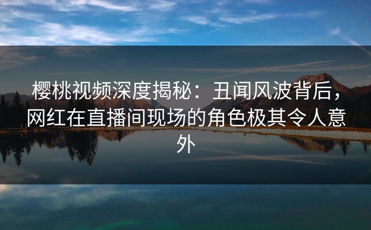 樱桃视频深度揭秘：丑闻风波背后，网红在直播间现场的角色极其令人意外