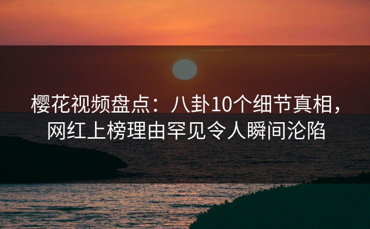 樱花视频盘点:八卦10个细节真相,网红上榜理由罕见令人瞬间沦陷 樱花视频盘点:八卦10个细节真相,网红上榜理由罕见令人瞬间沦陷