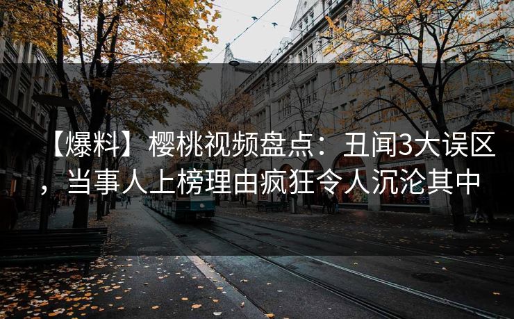 【爆料】樱桃视频盘点:丑闻3大误区,当事人上榜理由疯狂令人沉沦其中 【爆料】樱桃视频盘点:丑闻3大误区,当事人上榜理由疯狂令人沉沦其中