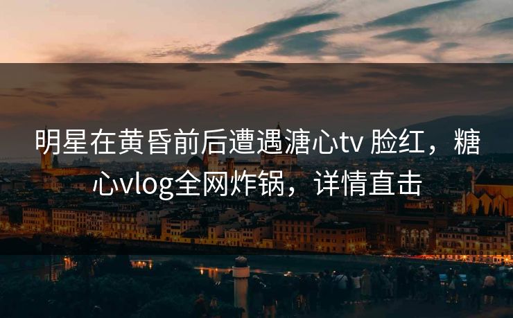 明星在黄昏前后遭遇溏心tv 脸红，糖心vlog全网炸锅，详情直击