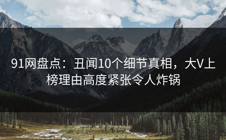 91网盘点：丑闻10个细节真相，大V上榜理由高度紧张令人炸锅