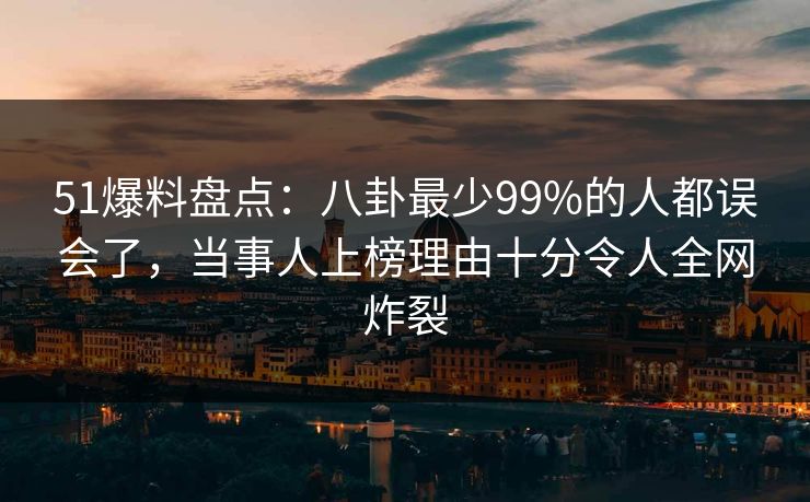 51爆料盘点：八卦最少99%的人都误会了，当事人上榜理由十分令人全网炸裂