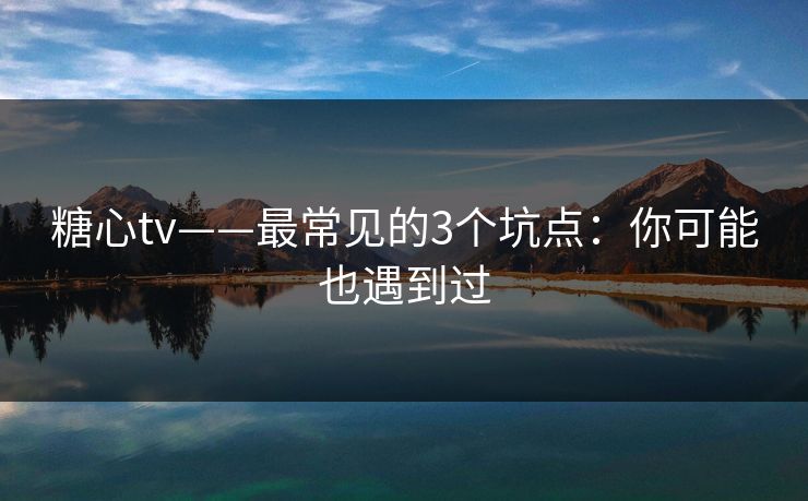 糖心tv——最常见的3个坑点：你可能也遇到过