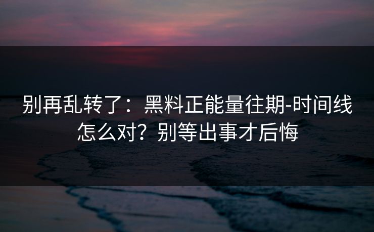 别再乱转了：黑料正能量往期-时间线怎么对？别等出事才后悔