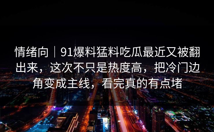 情绪向|91爆料猛料吃瓜最近又被翻出来,这次不只是热度高,把冷门边角变成主线,看完真的有点堵 情绪向|91爆料猛料吃瓜最近又被翻出来,这次不只是热度高,把冷门边角变成主线,看完真的有点堵