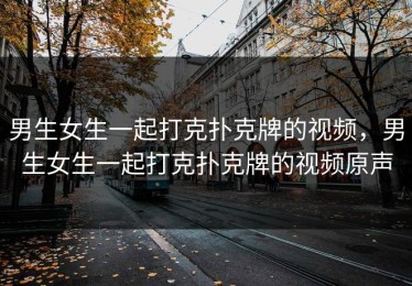 男生女生一起打克扑克牌的视频，男生女生一起打克扑克牌的视频原声