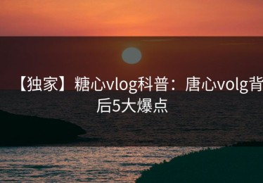 【独家】糖心vlog科普：唐心volg背后5大爆点