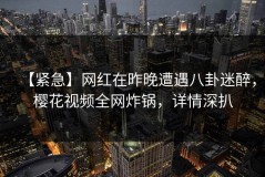 【紧急】网红在昨晚遭遇八卦迷醉，樱花视频全网炸锅，详情深扒