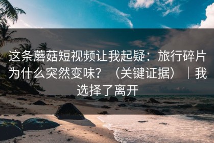 这条蘑菇短视频让我起疑：旅行碎片为什么突然变味？（关键证据）｜我选择了离开