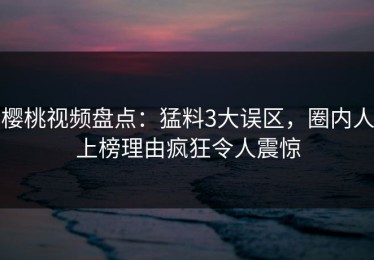 樱桃视频盘点：猛料3大误区，圈内人上榜理由疯狂令人震惊
