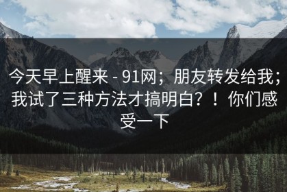 今天早上醒来 - 91网；朋友转发给我；我试了三种方法才搞明白？！你们感受一下