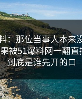 网络爆料：那位当事人本来没人当回事，结果被51爆料网一翻直接炸开，到底是谁先开的口