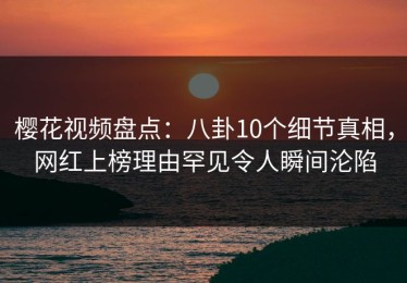 樱花视频盘点：八卦10个细节真相，网红上榜理由罕见令人瞬间沦陷