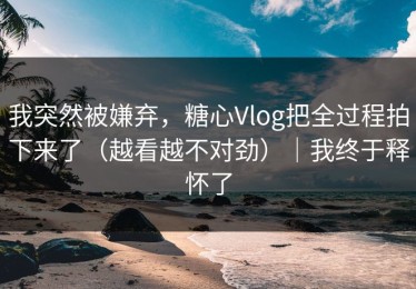 我突然被嫌弃，糖心Vlog把全过程拍下来了（越看越不对劲）｜我终于释怀了