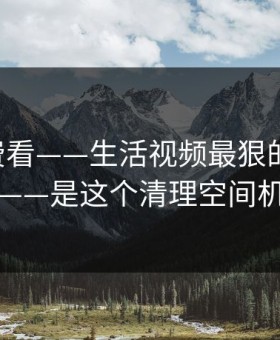 17c免费看——生活视频最狠的不是内容——是这个清理空间机制