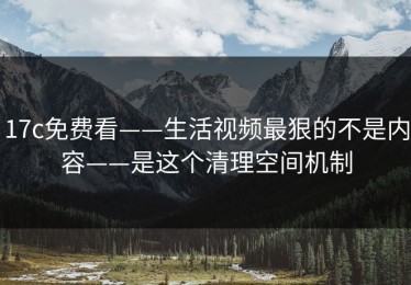 17c免费看——生活视频最狠的不是内容——是这个清理空间机制