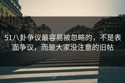 51八卦争议最容易被忽略的，不是表面争议，而是大家没注意的旧帖