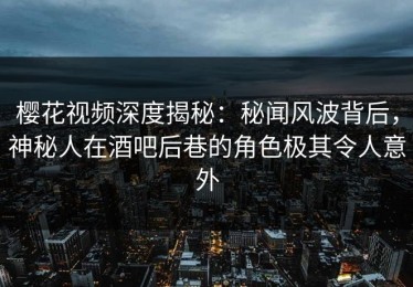 樱花视频深度揭秘：秘闻风波背后，神秘人在酒吧后巷的角色极其令人意外