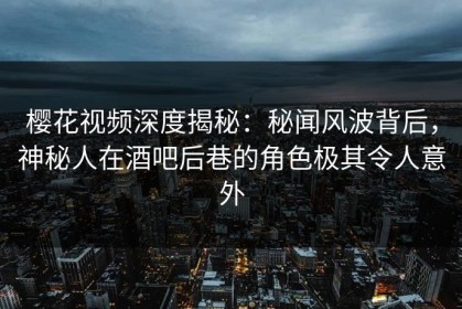 樱花视频深度揭秘：秘闻风波背后，神秘人在酒吧后巷的角色极其令人意外