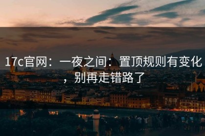 17c官网：一夜之间：置顶规则有变化，别再走错路了