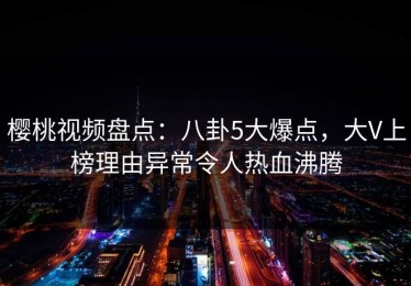 樱桃视频盘点：八卦5大爆点，大V上榜理由异常令人热血沸腾